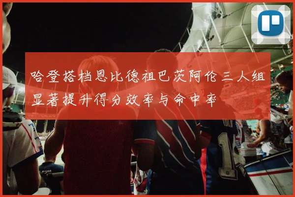 哈登搭档恩比德祖巴茨阿伦三人组显著提升得分效率与命中率