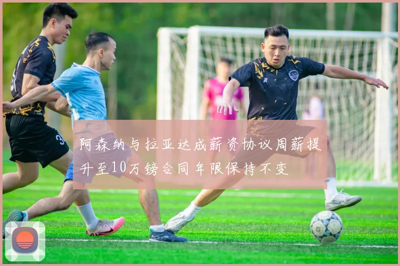 阿森纳与拉亚达成薪资协议周薪提升至10万镑合同年限保持不变