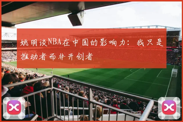 姚明谈NBA在中国的影响力：我只是推动者而非开创者