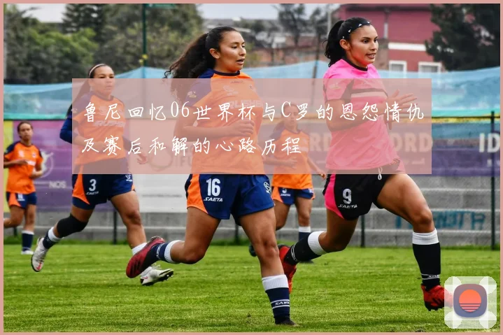 鲁尼回忆06世界杯与C罗的恩怨情仇及赛后和解的心路历程