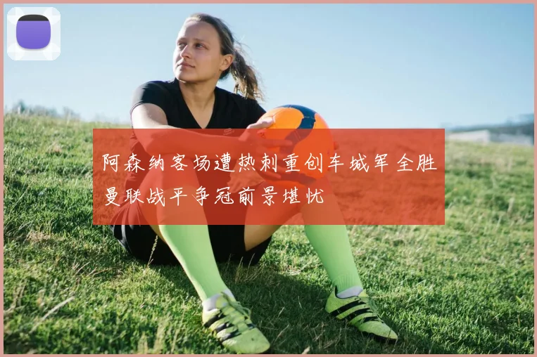 阿森纳客场遭热刺重创车城军全胜曼联战平争冠前景堪忧