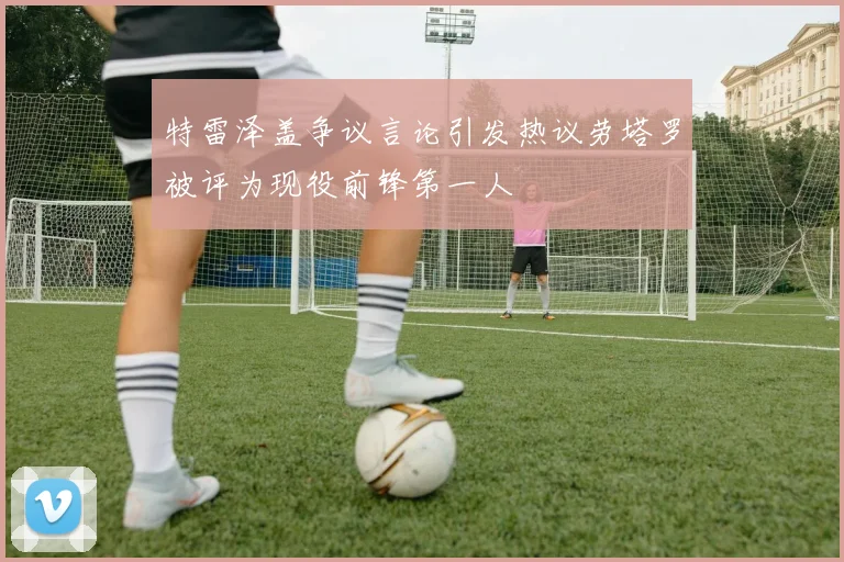 特雷泽盖争议言论引发热议劳塔罗被评为现役前锋第一人