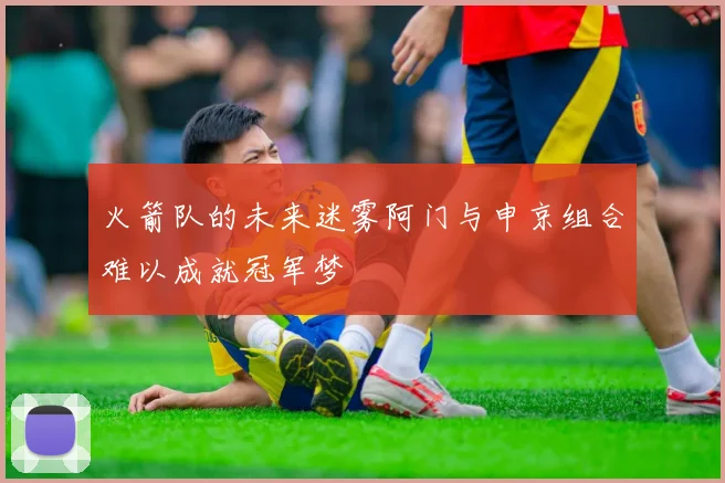 火箭队的未来迷雾阿门与申京组合难以成就冠军梦