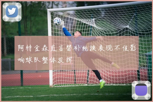 阿特金森直言替补轮换表现不佳影响球队整体发挥