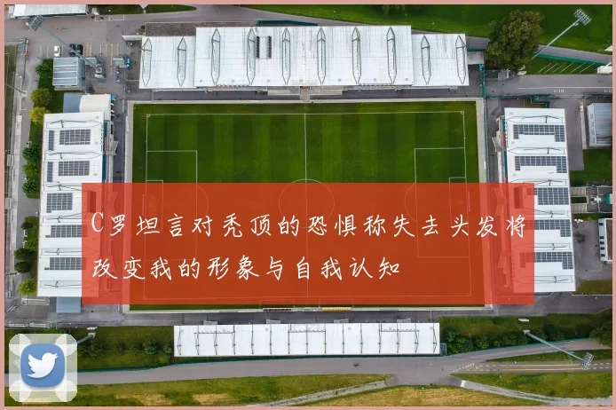 C罗坦言对秃顶的恐惧称失去头发将改变我的形象与自我认知