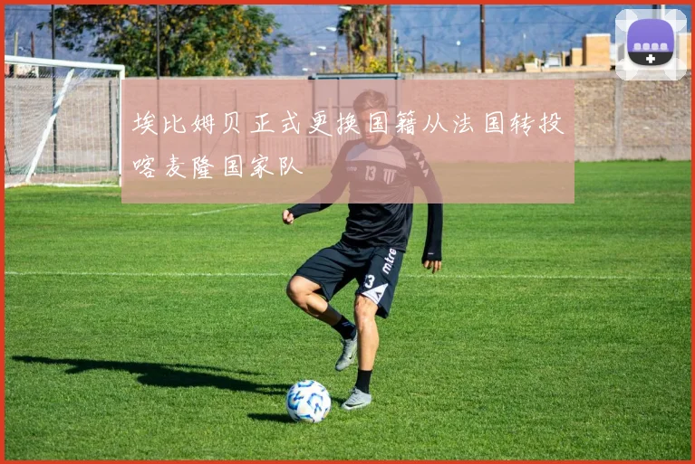 埃比姆贝正式更换国籍从法国转投喀麦隆国家队