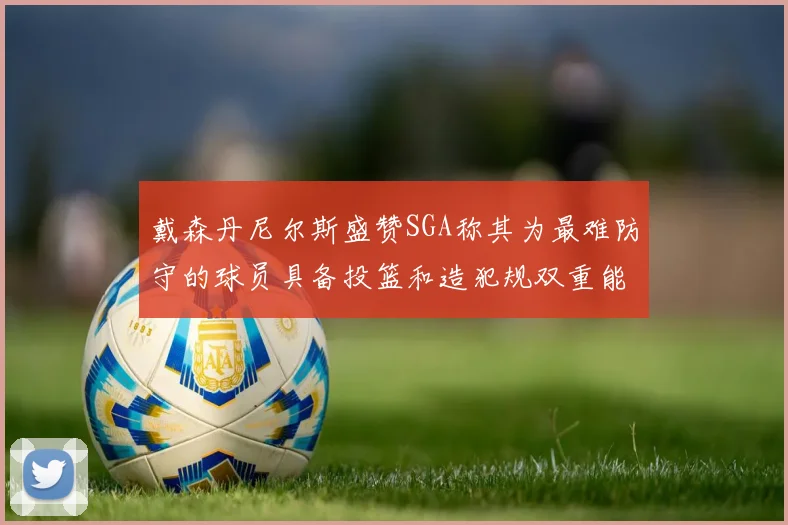 戴森丹尼尔斯盛赞SGA称其为最难防守的球员具备投篮和造犯规双重能力
