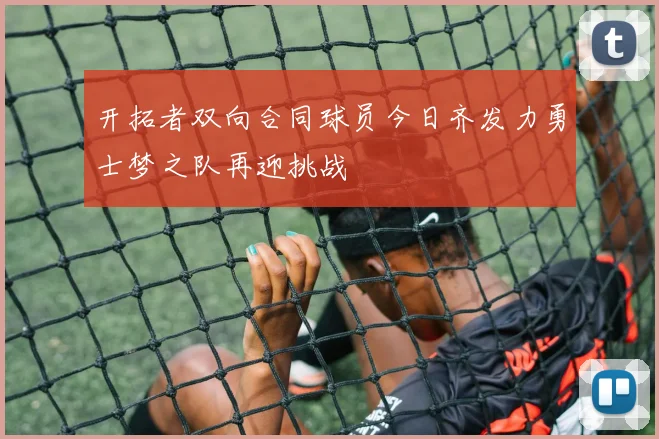 开拓者双向合同球员今日齐发力勇士梦之队再迎挑战