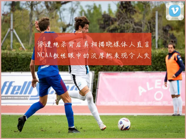 惨遭绝杀背后真相揭晓媒体人直言NCAA教练眼中的淡厚然表现令人失望